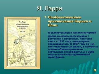 Я. ЛарриЯ. Ларри
 НеобыкновенныеНеобыкновенные
приключения Карика иприключения Карика и
ВалиВали
В увлекательной и приключенческойВ увлекательной и приключенческой
форме писатель рассказывает оформе писатель рассказывает о
растениях и насекомых. Написанарастениях и насекомых. Написана
книга в 1937 году, неоднократнокнига в 1937 году, неоднократно
переиздавалась. В 1987 году по нейпереиздавалась. В 1987 году по ней
снят одноименный фильм, в котором вснят одноименный фильм, в котором в
полном объеме примененыполном объеме применены
визуальные спецэффекты. А в 2005визуальные спецэффекты. А в 2005
году по книге снят одноименныйгоду по книге снят одноименный
мультфильм.мультфильм.
 