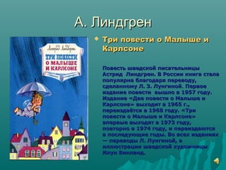 А. ЛиндгренА. Линдгрен
 Три повести о Малыше иТри повести о Малыше и
КарлсонеКарлсоне
Повесть шведской писательницыПовесть шведской писательницы
Астрид Линдгрен. В России книга сталаАстрид Линдгрен. В России книга стала
популярна благодаря переводу,популярна благодаря переводу,
сделанному Л. З. Лунгинойсделанному Л. З. Лунгиной.. ПервоеПервое
издание повести вышло в 1957 году.издание повести вышло в 1957 году.
Издание «Две повести о Малыше иИздание «Две повести о Малыше и
Карлсоне» выходит в 1965 г.,Карлсоне» выходит в 1965 г.,
переиздаётся в 1968 году. «Трипереиздаётся в 1968 году. «Три
повести о Малыше и Карлсоне»повести о Малыше и Карлсоне»
впервые выходят в 1973 году,впервые выходят в 1973 году,
повторно в 1974 году, и переиздаютсяповторно в 1974 году, и переиздаются
в последующие годы. Во всех изданияхв последующие годы. Во всех изданиях
— переводы Л. Лунгиной, а— переводы Л. Лунгиной, а
иллюстрации шведской художницыиллюстрации шведской художницы
Илун Викланд.Илун Викланд.
 