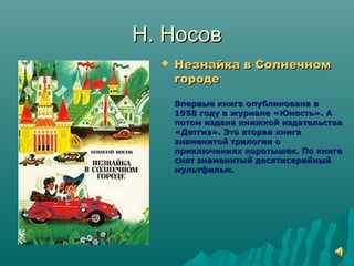 Н. НосовН. Носов
 Незнайка в СолнечномНезнайка в Солнечном
городегороде
Впервые книга опубликована вВпервые книга опубликована в
1958 году в журнале «Юность». А1958 году в журнале «Юность». А
потом издана книжкой издательствапотом издана книжкой издательства
«Детгиз». Это вторая книга«Детгиз». Это вторая книга
знаменитой трилогии ознаменитой трилогии о
приключениях коротышек. По книгеприключениях коротышек. По книге
снят знаменитый десятисерийныйснят знаменитый десятисерийный
мультфильм.мультфильм.
 