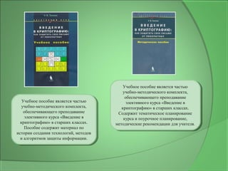 Учебное пособие является частью
учебно-методического комплекта,
обеспечивающего преподавание
элективного курса «Введение в
криптографию» в старших классах.
Пособие содержит материал по
истории создания технологий, методов
и алгоритмов защиты информации.
Учебное пособие является частью
учебно-методического комплекта,
обеспечивающего преподавание
элективного курса «Введение в
криптографию» в старших классах.
Пособие содержит материал по
истории создания технологий, методов
и алгоритмов защиты информации.
Учебное пособие является частью
учебно-методического комплекта,
обеспечивающего преподавание
элективного курса «Введение в
криптографию» в старших классах.
Содержит тематическое планирование
курса и поурочное планирование,
методические рекомендации для учителя.
Учебное пособие является частью
учебно-методического комплекта,
обеспечивающего преподавание
элективного курса «Введение в
криптографию» в старших классах.
Содержит тематическое планирование
курса и поурочное планирование,
методические рекомендации для учителя.
 
