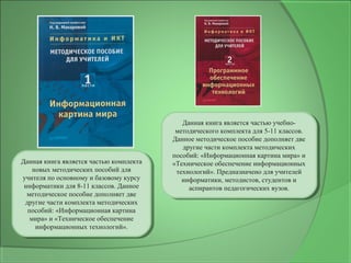 Данная книга является частью комплекта
новых методических пособий для
учителя по основному и базовому курсу
информатики для 8-11 классов. Данное
методическое пособие дополняет две
другие части комплекта методических
пособий: «Информационная картина
мира» и «Техническое обеспечение
информационных технологий».
Данная книга является частью комплекта
новых методических пособий для
учителя по основному и базовому курсу
информатики для 8-11 классов. Данное
методическое пособие дополняет две
другие части комплекта методических
пособий: «Информационная картина
мира» и «Техническое обеспечение
информационных технологий».
Данная книга является частью учебно-
методического комплекта для 5-11 классов.
Данное методическое пособие дополняет две
другие части комплекта методических
пособий: «Информационная картина мира» и
«Техническое обеспечение информационных
технологий». Предназначено для учителей
информатики, методистов, студентов и
аспирантов педагогических вузов.
Данная книга является частью учебно-
методического комплекта для 5-11 классов.
Данное методическое пособие дополняет две
другие части комплекта методических
пособий: «Информационная картина мира» и
«Техническое обеспечение информационных
технологий». Предназначено для учителей
информатики, методистов, студентов и
аспирантов педагогических вузов.
 