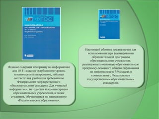 Издание содержит программу по информатике
для 10-11 классов углубленного уровня,
тематическое планирование, таблицы
соответствия учебников требованиям
Федерального государственного
образовательного стандарта. Для учителей
информатики, методистов и администрации
образовательных учреждений, а также
студентов, обучающихся по направлению
«Педагогическое образование».
Издание содержит программу по информатике
для 10-11 классов углубленного уровня,
тематическое планирование, таблицы
соответствия учебников требованиям
Федерального государственного
образовательного стандарта. Для учителей
информатики, методистов и администрации
образовательных учреждений, а также
студентов, обучающихся по направлению
«Педагогическое образование».
Настоящий сборник предназначен для
использования при формировании
образовательной программы
образовательного учреждения,
реализующего основную образовательную
программу основного общего образования
по информатике в 7-9 классах в
соответствии с Федеральным
государственным образовательным
стандартом.
Настоящий сборник предназначен для
использования при формировании
образовательной программы
образовательного учреждения,
реализующего основную образовательную
программу основного общего образования
по информатике в 7-9 классах в
соответствии с Федеральным
государственным образовательным
стандартом.
 