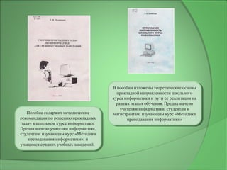 Пособие содержит методические
рекомендации по решению прикладных
задач в школьном курсе информатики.
Предназначено учителям информатики,
студентам, изучающим курс «Методика
преподавания информатики», и
учащимся средних учебных заведений.
Пособие содержит методические
рекомендации по решению прикладных
задач в школьном курсе информатики.
Предназначено учителям информатики,
студентам, изучающим курс «Методика
преподавания информатики», и
учащимся средних учебных заведений.
В пособии изложены теоретические основы
прикладной направленности школьного
курса информатики и пути ее реализации на
разных этапах обучения. Предназначено
учителям информатики, студентам и
магистрантам, изучающим курс «Методика
преподавания информатики»
В пособии изложены теоретические основы
прикладной направленности школьного
курса информатики и пути ее реализации на
разных этапах обучения. Предназначено
учителям информатики, студентам и
магистрантам, изучающим курс «Методика
преподавания информатики»
 