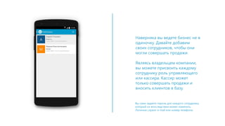 Наверняка вы ведете бизнес не в
одиночку. Давайте добавим
своих сотрудников, чтобы они
могли совершать продажи.
Являясь владельцем компании,
вы можете присвоить каждому
сотруднику роль управляющего
или кассира. Кассир может
только совершать продажи и
вносить клиентов в базу.
Вы сами задаете пароль для каждого сотрудника,
который он впоследствии может изменить.
Логином служит e-mail или номер телефона.
 