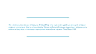 Это некоторые основные операции. В CloudShop есть еще много удобных функций, которые
вы рано или поздно будете использовать. Кроме мобильной версии, существует возможность
работы в браузере и отдельное приложение для работы кассира CloudShop: POS
 