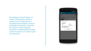 Вы добавили новый товар, но
также необходимо провести
закупку этого товара для его
последующей продажи. В меню
выбираем операцию «Закупка».
Вы видите список товаров,
нажмите на необходимый товар,
укажите сколько и по какой цене
вы закупаете.
 