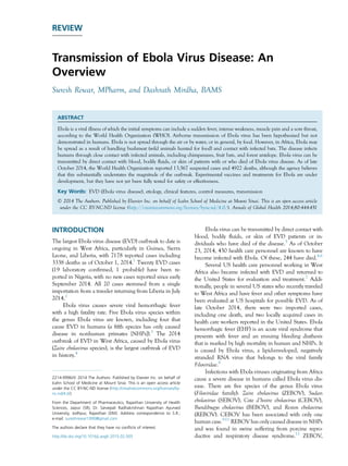 REVIEW
Transmission of Ebola Virus Disease: An
Overview
Suresh Rewar, MPharm, and Dashrath Mirdha, BAMS
ABSTRACT
Ebola is a viral illness of which the initial symptoms can include a sudden fever, intense weakness, muscle pain and a sore throat,
according to the World Health Organization (WHO). Airborne transmission of Ebola virus has been hypothesized but not
demonstrated in humans. Ebola is not spread through the air or by water, or in general, by food. However, in Africa, Ebola may
be spread as a result of handling bushmeat (wild animals hunted for food) and contact with infected bats. The disease infects
humans through close contact with infected animals, including chimpanzees, fruit bats, and forest antelope. Ebola virus can be
transmitted by direct contact with blood, bodily fluids, or skin of patients with or who died of Ebola virus disease. As of late
October 2014, the World Health Organization reported 13,567 suspected cases and 4922 deaths, although the agency believes
that this substantially understates the magnitude of the outbreak. Experimental vaccines and treatments for Ebola are under
development, but they have not yet been fully tested for safety or effectiveness.
Key Words: EVD (Ebola virus disease), etiology, clinical features, control measures, transmission
Ó 2014 The Authors. Published by Elsevier Inc. on behalf of Icahn School of Medicine at Mount Sinai. This is an open access article
under the CC BY-NC-ND license (http://creativecommons.org/licenses/by-nc-nd/4.0/). Annals of Global Health 2014;80:444-451
INTRODUCTION
The largest Ebola virus disease (EVD) outbreak to date is
ongoing in West Africa, particularly in Guinea, Sierra
Leone, and Liberia, with 7178 reported cases including
3338 deaths as of October 1, 2014.1
Twenty EVD cases
(19 laboratory confirmed, 1 probable) have been re-
ported in Nigeria, with no new cases reported since early
September 2014. All 20 cases stemmed from a single
importation from a traveler returning from Liberia in July
2014.2
Ebola virus causes severe viral hemorrhagic fever
with a high fatality rate. Five Ebola virus species within
the genus Ebola virus are known, including four that
cause EVD in humans (a fifth species has only caused
disease in nonhuman primates [NHPs]).3
The 2014
outbreak of EVD in West Africa, caused by Ebola virus
(Zaire ebolavirus species), is the largest outbreak of EVD
in history.4
Ebola virus can be transmitted by direct contact with
blood, bodily fluids, or skin of EVD patients or in-
dividuals who have died of the disease.5
As of October
23, 2014, 450 health care personnel are known to have
become infected with Ebola. Of these, 244 have died.4,6
Several US health care personnel working in West
Africa also became infected with EVD and returned to
the United States for evaluation and treatment.7
Addi-
tionally, people in several US states who recently traveled
to West Africa and have fever and other symptoms have
been evaluated at US hospitals for possible EVD. As of
late October 2014, there were two imported cases,
including one death, and two locally acquired cases in
health care workers reported in the United States. Ebola
hemorrhagic fever (EHF) is an acute viral syndrome that
presents with fever and an ensuing bleeding diathesis
that is marked by high mortality in human and NHPs. It
is caused by Ebola virus, a lipid-enveloped, negatively
stranded RNA virus that belongs to the viral family
Filoviridae.8
Infections with Ebola viruses originating from Africa
cause a severe disease in humans called Ebola virus dis-
ease. There are five species of the genus Ebola virus
(Filoviridae family): Zaire ebolavirus (ZEBOV), Sudan
ebolavirus (SEBOV), Cote d’Ivoire ebolavirus (CEBOV),
Bundibugyo ebolavirus (BEBOV), and Reston ebolavirus
(REBOV). CEBOV has been associated with only one
human case.9-11
REBOV has only caused disease in NHPs
and was found in swine suffering from porcine repro-
ductive and respiratory disease syndrome.12
ZEBOV,
2214-9996/ª 2014 The Authors. Published by Elsevier Inc. on behalf of
Icahn School of Medicine at Mount Sinai. This is an open access article
under the CC BY-NC-ND license (http://creativecommons.org/licenses/by-
nc-nd/4.0/)
From the Department of Pharmaceutics, Rajasthan University of Health
Sciences, Jaipur (SR), Dr. Sarvepali Radhakrishnan Rajasthan Ayurved
University, Jodhpur, Rajasthan (DM). Address correspondence to S.R.;
e-mail: sureshrewar1990@gmail.com
The authors declare that they have no conﬂicts of interest.
http://dx.doi.org/10.1016/j.aogh.2015.02.005
 