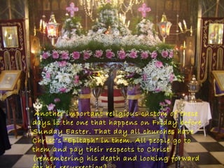 Another important religious custom of these
days is the one that happens on Friday before
Sunday Easter. That day all churches have
Christ’s “Epitaph” in them. All people go to
them and pay their respects to Christ
(remembering his death and looking forward
 