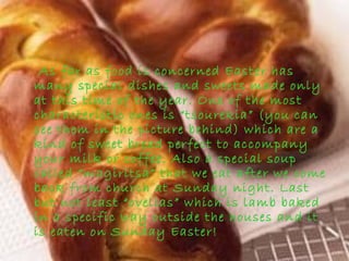 As far as food is concerned Easter has
many special dishes and sweets made only
at this time of the year. One of the most
characteristic ones is “tsourekia” (you can
see them in the picture behind) which are a
kind of sweet bread perfect to accompany
your milk or coffee. Also a special soup
called “magiritsa” that we eat after we come
back from church at Sunday night. Last
but not least “ovelias” which is lamb baked
in a specific way outside the houses and it
is eaten on Sunday Easter!
 