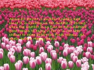 Above all Easter is another holiday and
since it is usually in the middle of spring
when the weather is so fine we have another
good reason to enjoy it for it is our last
chance to relax before the final exams…So
again have a Happy Easter!!!
 