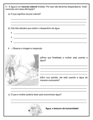 3 – A água é um recurso natural limitado. Por isso não devemos desperdiçá-la. Você
concorda com essa afirmação?
a) O que significa recurso natural?
________________________________________________________________
________________________________________________________________
_______________________________________________________________
b) Cite três atitudes que evitam o desperdício de água.
 ______________________________________________________________
 ______________________________________________________________
 ______________________________________________________________
4 – Observe a imagem e responda.
a)Para que finalidade a mulher está usando a
água?
________________________________________
________________________________________
________________________________________
________________________________________
b)Em sua opinião, ela está usando a água de
maneira consciente?
________________________________________
________________________________________________________________
________________________________________________________________
c) O que a mulher poderia fazer para economizar água?
________________________________________________________________
________________________________________________________________
Água, o tesouro da humanidade!
 