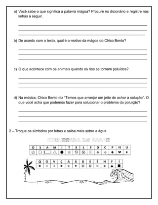a) Você sabe o que significa a palavra mágoa? Procure no dicionário e registre nas
linhas a seguir.
________________________________________________________________
________________________________________________________________
_______________________________________________________________
b) De acordo com o texto, qual é o motivo da mágoa do Chico Bento?
________________________________________________________________
________________________________________________________________
________________________________________________________________
c) O que acontece com os animais quando os rios se tornam poluídos?
________________________________________________________________
________________________________________________________________
________________________________________________________________
d) Na música, Chico Bento diz “Temos que arranjar um jeito de achar a solução”. O
que você acha que podemos fazer para solucionar o problema da poluição?
________________________________________________________________
________________________________________________________________
________________________________________________________________
2 – Troque os símbolos por letras e saiba mais sobre a água.
 
