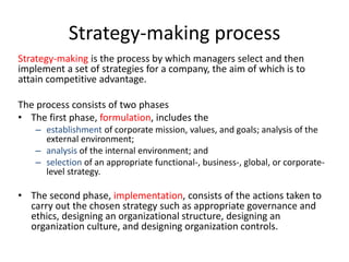 Strategy-making process
Strategy-making is the process by which managers select and then
implement a set of strategies for a company, the aim of which is to
attain competitive advantage.
The process consists of two phases
• The first phase, formulation, includes the
– establishment of corporate mission, values, and goals; analysis of the
external environment;
– analysis of the internal environment; and
– selection of an appropriate functional-, business-, global, or corporate-
level strategy.
• The second phase, implementation, consists of the actions taken to
carry out the chosen strategy such as appropriate governance and
ethics, designing an organizational structure, designing an
organization culture, and designing organization controls.
 
