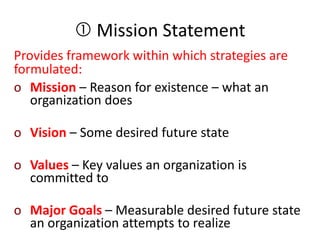  Mission Statement
Provides framework within which strategies are
formulated:
o Mission – Reason for existence – what an
organization does
o Vision – Some desired future state
o Values – Key values an organization is
committed to
o Major Goals – Measurable desired future state
an organization attempts to realize
 