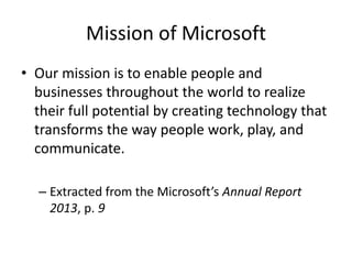 Mission of Microsoft
• Our mission is to enable people and
businesses throughout the world to realize
their full potential by creating technology that
transforms the way people work, play, and
communicate.
– Extracted from the Microsoft’s Annual Report
2013, p. 9
 