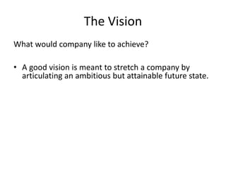 The Vision
What would company like to achieve?
• A good vision is meant to stretch a company by
articulating an ambitious but attainable future state.
 