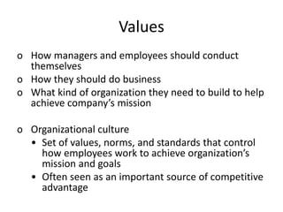 Values
o How managers and employees should conduct
themselves
o How they should do business
o What kind of organization they need to build to help
achieve company’s mission
o Organizational culture
• Set of values, norms, and standards that control
how employees work to achieve organization’s
mission and goals
• Often seen as an important source of competitive
advantage
 