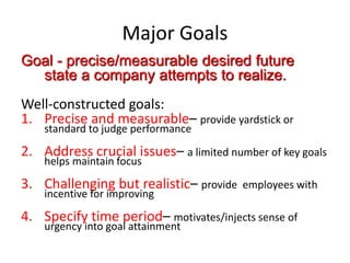 Major Goals
Goal - precise/measurable desired future
state a company attempts to realize.
Well-constructed goals:
1. Precise and measurable– provide yardstick or
standard to judge performance
2. Address crucial issues– a limited number of key goals
helps maintain focus
3. Challenging but realistic– provide employees with
incentive for improving
4. Specify time period– motivates/injects sense of
urgency into goal attainment
 