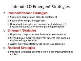Intended & Emergent Strategies
o Intended/Planned Strategies
o Strategies organization plans to implement
o Result of formal planning process
o Unrealized strategies are unprecedented changes &
unplanned events after formal planning complete
o Emergent Strategies
o Unplanned responses to unforeseen circumstances
o Serendipitous discoveries/events emerge that open up
unplanned opportunities
o Assess emergent strategy fits needs & capabilities
o Realized Strategies
o Intended strategies put into action & emergent strategies
evolve
 