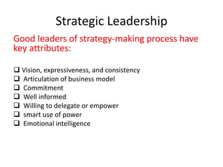 Strategic Leadership
Good leaders of strategy-making process have
key attributes:
 Vision, expressiveness, and consistency
 Articulation of business model
 Commitment
 Well informed
 Willing to delegate or empower
 smart use of power
 Emotional intelligence
 
