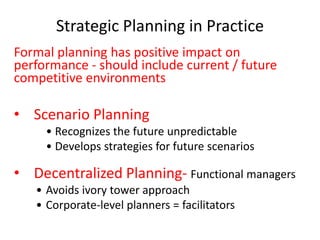 Strategic Planning in Practice
Formal planning has positive impact on
performance - should include current / future
competitive environments
• Scenario Planning
• Recognizes the future unpredictable
• Develops strategies for future scenarios
• Decentralized Planning- Functional managers
• Avoids ivory tower approach
• Corporate-level planners = facilitators
 
