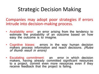 Strategic Decision Making
Companies may adopt poor strategies if errors
intrude into decision-making process.
• Availability error: an error arising from the tendency to
estimate the probability of an outcome based on how
easy the outcome is to imagine.
• Cognitive biases: errors in the way human decision
makers process information and reach decisions. (Rules
of thumb result in errors)
• Escalating commitment: an error in which decision
makers, having already committed significant resources
to a project, commit even more resources even if they
receive feedback that the project is failing.
 