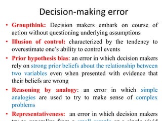 Decision-making error
• Groupthink: Decision makers embark on course of
action without questioning underlying assumptions
• Illusion of control: characterized by the tendency to
overestimate one’s ability to control events
• Prior hypothesis bias: an error in which decision makers
rely on strong prior beliefs about the relationship between
two variables even when presented with evidence that
their beliefs are wrong
• Reasoning by analogy: an error in which simple
analogies are used to try to make sense of complex
problems
• Representativeness: an error in which decision makers
 