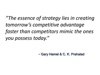 “The essence of strategy lies in creating
tomorrow’s competitive advantage
faster than competitors mimic the ones
you possess today.”
- Gary Hamel & C. K. Prahalad
 