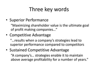 Three key words
• Superior Performance
“Maximizing shareholder value is the ultimate goal
of profit making companies…”
• Competitive Advantage
“…results when a company’s strategies lead to
superior performance compared to competitors
• Sustained Competitive Advantage
“A company’s… strategies enable it to maintain
above average profitability for a number of years.”
 