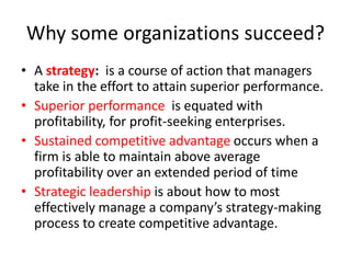 Why some organizations succeed?
• A strategy: is a course of action that managers
take in the effort to attain superior performance.
• Superior performance is equated with
profitability, for profit-seeking enterprises.
• Sustained competitive advantage occurs when a
firm is able to maintain above average
profitability over an extended period of time
• Strategic leadership is about how to most
effectively manage a company’s strategy-making
process to create competitive advantage.
 
