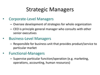 Strategic Managers
• Corporate-Level Managers
– Oversee development of strategies for whole organization
– CEO is principle general manager who consults with other
senior executives
• Business-Level Managers
– Responsible for business unit that provides product/service to
particular market
• Functional-Managers
– Supervise particular function/operation (e.g. marketing,
operations, accounting, human resources)
 