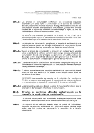 CÓDIGO NACIONAL DE ELECTRICIDAD SUMINISTRO
PARTE 2 REGLAS DE SEGURIDAD PARA LA INSTALACIÓN Y MANTENIMIENTO DE LINEAS AÉREAS DE
SUMINISTRO ELÉCTRICO Y COMUNICACIONES
103 de 106
224.A.2.c Los circuitos de comunicación conformado por conductores expuestos
autorizados por otras reglas a permanecer en el espacio de suministro,
deberán presentar las mismas distancias de seguridad desde los circuitos de
comunicación ubicados en el espacio de comunicación, y desde otros circuitos
ubicados en el espacio de suministro tal como lo exige la regla 235 para los
conductores de suministro expuestos hasta 750 V.
EXCEPCIÓN: Las acometidas que cumplan con la regla 224.A.3.a y 224.A.3.b se
pueden originar en el espacio de suministro de la estructura de una línea, o en el vano
y terminar en el espacio de comunicación de la estructura abastecida.
224.A.3. Los circuitos de comunicación ubicados en el espacio de suministro de una
parte del sistema, pueden ser ubicados en el espacio de comunicación de otra
parte del sistema, si es que se cumplen los siguientes requerimientos:
224.A.3.a. Cuando el circuito de comunicación se encuentre en cualquier punto ubicado
sobre un conductor o cable de suministro con energía aplicada, el circuito de
comunicación deberá estar protegido con pararrayos sin fusibles, bobinas de
descarga u otros dispositivos adecuados para prevenir que la tensión del
circuito de comunicación sobrepase por lo general de 400 V a tierra.
224.A.3.b. Cuando el circuito de comunicación se encuentre siempre por debajo de los
conductores de suministro, la protección a la comunicación deberá cumplir con
los requerimientos de la regla 223.
224.A.3.c. El tránsito entre el espacio de suministro y el espacio de comunicación deberá
ocurrir en una sola estructura, no deberá ocurrir ningún tránsito entre las
estructuras de las líneas.
EXCEPCIÓN: Las acometidas que cumplan con la regla 224.A.3.a y con la regla
224.A.3.b se pueden originar en el espacio de suministro de una estructura de línea o
en el vano y terminar en el espacio de comunicación de la estructura abastecida.
224.A.3.d. La construcción y protección deberá seguirse de manera coherente en toda la
extensión de dicha sección del sistema de comunicación.
224.B. Circuitos de suministro utilizados exclusivamente en la
operación de los circuitos de comunicación
Los circuitos utilizados sólo para el suministro de energía al aparato que forma
parte de un sistema de comunicación, deberán ser instalados como sigue:
224.B.1 Los circuitos de hilo desnudo deberán tener los grados de construcción,
distancias de seguridad, aislamiento, etc., exigidos en alguna parte de estas
reglas para los circuitos de comunicación o suministro de la tensión
concerniente.
 