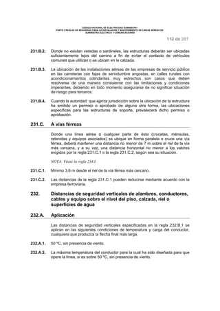 CODIGO NACIONAL DE ELECTRICIDAD SUMINISTRO
PARTE 2 REGLAS DE SEGURIDAD PARA LA INSTALACIÓN Y MANTENIMIENTO DE LINEAS AÉREAS DE
SUMINISTRO ELÉCTRICO Y COMUNICACIONES
112 de 207
231.B.2. Donde no existan veredas o sardineles, las estructuras deberán ser ubicadas
suficientemente lejos del camino a fin de evitar el contacto de vehículos
comunes que utilizan o se ubican en la calzada.
231.B.3. La ubicación de las instalaciones aéreas de las empresas de servicio público
en las carreteras con fajas de servidumbre angostas, en calles rurales con
acondicionamientos colindantes muy estrechos son casos que deben
resolverse de una manera consistente con las limitaciones y condiciones
imperantes, debiendo en todo momento asegurarse de no significar situación
de riesgo para terceros.
231.B.4. Cuando la autoridad que ejerza jurisdicción sobre la ubicación de la estructura
ha emitido un permiso o aprobado de alguna otra forma, las ubicaciones
específicas para las estructuras de soporte, prevalecerá dicho permiso o
aprobación.
231.C. A vías férreas
Donde una línea aérea o cualquier parte de ésta (crucetas, ménsulas,
retenidas y equipos asociados) se ubique en forma paralela o cruce una vía
férrea, deberá mantener una distancia no menor de 7 m sobre el riel de la vía
más cercana, y a su vez, una distancia horizontal no menor a los valores
exigidos por la regla 231.C.1 o la regla 231.C.2, según sea su situación.
NOTA: Véase la regla 234.I.
231.C.1. Mínimo 3,6 m desde el riel de la vía férrea más cercano.
231.C.2. Las distancias de la regla 231.C.1 pueden reducirse mediante acuerdo con la
empresa ferroviaria.
232. Distancias de seguridad verticales de alambres, conductores,
cables y equipo sobre el nivel del piso, calzada, riel o
superficies de agua
232.A. Aplicación
Las distancias de seguridad verticales especificadas en la regla 232.B.1 se
aplican en las siguientes condiciones de temperatura y carga del conductor,
cualquiera que produzca la flecha final más larga.
232.A.1. 50 ºC, sin presencia de viento.
232.A.2. La máxima temperatura del conductor para la cual ha sido diseñada para que
opere la línea, si es sobre 50 ºC, sin presencia de viento.
 
