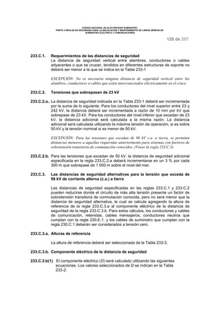 CODIGO NACIONAL DE ELECTRICIDAD SUMINISTRO
PARTE 2 REGLAS DE SEGURIDAD PARA LA INSTALACIÓN Y MANTENIMIENTO DE LINEAS AÉREAS DE
SUMINISTRO ELÉCTRICO Y COMUNICACIONES
128 de 207
233.C.1. Requerimientos de las distancias de seguridad
La distancia de seguridad vertical entre alambres, conductores o cables
adyacentes o que se cruzan, tendidos en diferentes estructuras de soporte no
deberá ser menor a la que se indica en la Tabla 233-1
EXCEPCIÓN: No es necesaria ninguna distancia de seguridad vertical entre los
alambres, conductores o cables que estén interconectados eléctricamente en el cruce.
233.C.2. Tensiones que sobrepasan de 23 kV
233.C.2.a.. La distancia de seguridad indicada en la Tabla 233-1 deberá ser incrementada
por la suma de lo siguiente: Para los conductores del nivel superior entre 23 y
242 kV, la distancia deberá ser incrementada a razón de 10 mm por kV que
sobrepase de 23 kV. Para los conductores del nivel inferior que excedan de 23
kV, la distancia adicional será calculada a la misma razón. La distancia
adicional será calculada utilizando la máxima tensión de operación, si es sobre
50 kV y la tensión nominal si es menor de 50 kV.
EXCEPCIÓN: Para las tensiones que excedan de 98 kV c.a. a tierra, se permiten
distancias menores a aquellas requeridas anteriormente para sistemas con factores de
sobretensión transitoria de conmutación conocidos. (Véase la regla 233.C.3).
233.C.2.b. Para las tensiones que excedan de 50 kV, la distancia de seguridad adicional
especificada en la regla 233.C.2.a deberá incrementarse en un 3 % por cada
300 m que sobrepase de 1 000 m sobre el nivel del mar.
233.C.3. Las distancias de seguridad alternativas para la tensión que exceda de
98 kV de corriente alterna (c.a.) a tierra
Las distancias de seguridad especificadas en las reglas 233.C.1 y 233.C.2
pueden reducirse donde el circuito de más alta tensión presente un factor de
sobretensión transitoria de conmutación conocida, pero no será menor que la
distancia de seguridad alternativa, la cual se calcula agregando la altura de
referencia de la regla 233.C.3.a al componente eléctrico de la distancia de
seguridad de la regla 233.C.3.b. Para estos cálculos, los conductores y cables
de comunicación, retenidas, cables mensajeros, conductores neutros que
cumplan con la regla 230.E.1, y los cables de suministro que cumplan con la
regla 230.C.1 deberán ser considerados a tensión cero.
233.C.3.a. Alturas de referencia
La altura de referencia deberá ser seleccionada de la Tabla 233-3.
233.C.3.b. Componente eléctrico de la distancia de seguridad
233.C.3.b(1) El componente eléctrico (D) será calculado utilizando las siguientes
ecuaciones. Los valores seleccionados de D se indican en la Tabla
233-2.
 