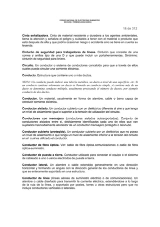 CODIGO NACIONAL DE ELECTRICIDAD SUMINISTRO
SECCION 2 TERMINOLOGÍA BÁSICA
16 de 312
Cinta señalizadora. Cinta de material resistente y duradera a los agentes ambientales,
llama la atención y señaliza el peligro y cuidados a tener con el material o producto que
está después de ella y que podría ocasionar riesgo o accidente sino se tiene en cuenta su
leyenda.
Cinturón de seguridad para trabajadores de líneas. Cinturón que consiste de una
correa y anillos tipo de una D y que puede incluir un portaherramientas. Sinónimo:
cinturón de seguridad para liniero.
Circuito. Un conductor o sistema de conductores concebido para que a través de ellos
cuales pueda circular una corriente eléctrica.
Conducto. Estructura que contiene uno o más ductos.
NOTA: Un conducto puede indicar una tubería metálica, un ducto a nivel de una superficie, etc. Si
un conducto contiene solamente un ducto es llamado un conducto simple, si contiene más de un
ducto se denomina conducto múltiple, usualmente precisando el número de ductos, por ejemplo
conducto de dos ductos.
Conductor. Un material, usualmente en forma de alambre, cable o barra capaz de
conducir corriente eléctrica.
Conductor aislado. Un conductor cubierto con un dieléctrico diferente al aire y que tenga
un nivel de aislamiento igual o superior a la tensión de utilización del circuito.
Conductores con mensajero (conductores aislados autosoportados). Conjunto de
conductores aislados entre sí, debidamente identificados cada uno de ellos que van
sujetados helicoidalmente alrededor de un conductor mensajero protegido o desnudo.
Conductor cubierto (protegido). Un conductor cubierto por un dieléctrico que no posea
un nivel de aislamiento o que tenga un nivel de aislamiento inferior a la tensión del circuito
en el cual es utilizado el conductor.
Conductor de fibra óptica. Ver: cable de fibra óptica-comunicaciones o cable de fibra
óptica-suministro.
Conductor de puesta a tierra. Conductor utilizado para conectar el equipo o el sistema
de cableado a uno o varios electrodos de puesta a tierra.
Conductor lateral. Un alambre o cable extendido generalmente en una dirección
horizontal y formando un ángulo con la dirección general de los conductores de línea y
que es enteramente soportado en una estructura.
Conductor de línea (líneas aéreas de suministro eléctrico o de comunicaciones). Un
alambre o cable diseñado para transmitir la corriente eléctrica, extendiéndose a lo largo
de la ruta de la línea, y soportado por postes, torres u otras estructuras pero que no
incluye conductores verticales o laterales.
 