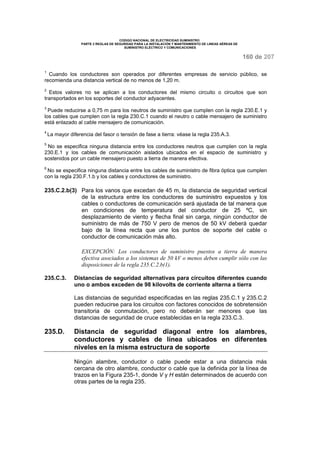CODIGO NACIONAL DE ELECTRICIDAD SUMINISTRO
PARTE 2 REGLAS DE SEGURIDAD PARA LA INSTALACIÓN Y MANTENIMIENTO DE LINEAS AÉREAS DE
SUMINISTRO ELÉCTRICO Y COMUNICACIONES
160 de 207
1
Cuando los conductores son operados por diferentes empresas de servicio público, se
recomienda una distancia vertical de no menos de 1,20 m.
2
Estos valores no se aplican a los conductores del mismo circuito o circuitos que son
transportados en los soportes del conductor adyacentes.
3
Puede reducirse a 0,75 m para los neutros de suministro que cumplen con la regla 230.E.1 y
los cables que cumplen con la regla 230.C.1 cuando el neutro o cable mensajero de suministro
está enlazado al cable mensajero de comunicación.
4
La mayor diferencia del fasor o tensión de fase a tierra: véase la regla 235.A.3.
5
No se especifica ninguna distancia entre los conductores neutros que cumplen con la regla
230.E.1 y los cables de comunicación aislados ubicados en el espacio de suministro y
sostenidos por un cable mensajero puesto a tierra de manera efectiva.
6
No se especifica ninguna distancia entre los cables de suministro de fibra óptica que cumplen
con la regla 230.F.1.b y los cables y conductores de suministro.
235.C.2.b(3) Para los vanos que excedan de 45 m, la distancia de seguridad vertical
de la estructura entre los conductores de suministro expuestos y los
cables o conductores de comunicación será ajustada de tal manera que
en condiciones de temperatura del conductor de 25 ºC, sin
desplazamiento de viento y flecha final sin carga, ningún conductor de
suministro de más de 750 V pero de menos de 50 kV deberá quedar
bajo de la línea recta que une los puntos de soporte del cable o
conductor de comunicación más alto.
EXCEPCIÓN: Los conductores de suministro puestos a tierra de manera
efectiva asociados a los sistemas de 50 kV o menos deben cumplir sólo con las
disposiciones de la regla 235.C.2.b(1).
235.C.3. Distancias de seguridad alternativas para circuitos diferentes cuando
uno o ambos exceden de 98 kilovolts de corriente alterna a tierra
Las distancias de seguridad especificadas en las reglas 235.C.1 y 235.C.2
pueden reducirse para los circuitos con factores conocidos de sobretensión
transitoria de conmutación, pero no deberán ser menores que las
distancias de seguridad de cruce establecidas en la regla 233.C.3.
235.D. Distancia de seguridad diagonal entre los alambres,
conductores y cables de línea ubicados en diferentes
niveles en la misma estructura de soporte
Ningún alambre, conductor o cable puede estar a una distancia más
cercana de otro alambre, conductor o cable que la definida por la línea de
trazos en la Figura 235-1, donde V y H están determinados de acuerdo con
otras partes de la regla 235.
 
