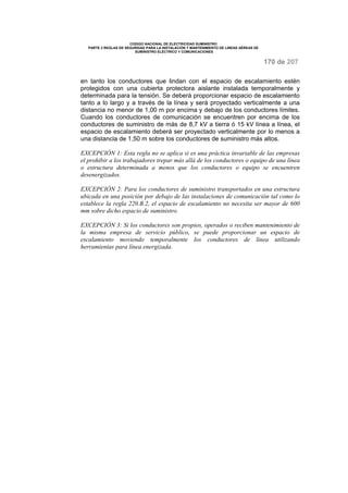 CODIGO NACIONAL DE ELECTRICIDAD SUMINISTRO
PARTE 2 REGLAS DE SEGURIDAD PARA LA INSTALACIÓN Y MANTENIMIENTO DE LINEAS AÉREAS DE
SUMINISTRO ELÉCTRICO Y COMUNICACIONES
170 de 207
en tanto los conductores que lindan con el espacio de escalamiento estén
protegidos con una cubierta protectora aislante instalada temporalmente y
determinada para la tensión. Se deberá proporcionar espacio de escalamiento
tanto a lo largo y a través de la línea y será proyectado verticalmente a una
distancia no menor de 1,00 m por encima y debajo de los conductores límites.
Cuando los conductores de comunicación se encuentren por encima de los
conductores de suministro de más de 8,7 kV a tierra ó 15 kV línea a línea, el
espacio de escalamiento deberá ser proyectado verticalmente por lo menos a
una distancia de 1,50 m sobre los conductores de suministro más altos.
EXCEPCIÓN 1: Esta regla no se aplica si es una práctica invariable de las empresas
el prohibir a los trabajadores trepar más allá de los conductores o equipo de una línea
o estructura determinada a menos que los conductores o equipo se encuentren
desenergizados.
EXCEPCIÓN 2: Para los conductores de suministro transportados en una estructura
ubicada en una posición por debajo de las instalaciones de comunicación tal como lo
establece la regla 220.B.2, el espacio de escalamiento no necesita ser mayor de 600
mm sobre dicho espacio de suministro.
EXCEPCIÓN 3: Si los conductores son propios, operados o reciben mantenimiento de
la misma empresa de servicio público, se puede proporcionar un espacio de
escalamiento moviendo temporalmente los conductores de línea utilizando
herramientas para línea energizada.
 