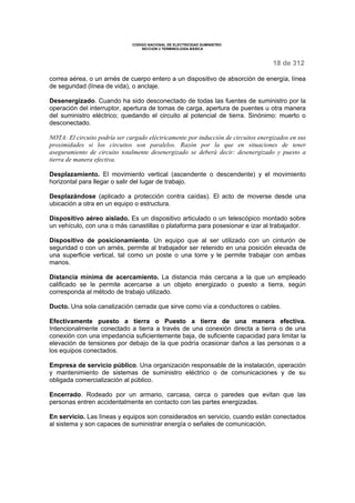 CODIGO NACIONAL DE ELECTRICIDAD SUMINISTRO
SECCION 2 TERMINOLOGÍA BÁSICA
18 de 312
correa aérea, o un arnés de cuerpo entero a un dispositivo de absorción de energía, línea
de seguridad (línea de vida), o anclaje.
Desenergizado. Cuando ha sido desconectado de todas las fuentes de suministro por la
operación del interruptor, apertura de tomas de carga, apertura de puentes u otra manera
del suministro eléctrico; quedando el circuito al potencial de tierra. Sinónimo: muerto o
desconectado.
NOTA: El circuito podría ser cargado eléctricamente por inducción de circuitos energizados en sus
proximidades si los circuitos son paralelos. Razón por la que en situaciones de tener
aseguramiento de circuito totalmente desenergizado se deberá decir: desenergizado y puesto a
tierra de manera efectiva.
Desplazamiento. El movimiento vertical (ascendente o descendente) y el movimiento
horizontal para llegar o salir del lugar de trabajo.
Desplazándose (aplicado a protección contra caídas). El acto de moverse desde una
ubicación a otra en un equipo o estructura.
Dispositivo aéreo aislado. Es un dispositivo articulado o un telescópico montado sobre
un vehículo, con una o más canastillas o plataforma para posesionar e izar al trabajador.
Dispositivo de posicionamiento. Un equipo que al ser utilizado con un cinturón de
seguridad o con un arnés, permite al trabajador ser retenido en una posición elevada de
una superficie vertical, tal como un poste o una torre y le permite trabajar con ambas
manos.
Distancia mínima de acercamiento. La distancia más cercana a la que un empleado
calificado se le permite acercarse a un objeto energizado o puesto a tierra, según
corresponda al método de trabajo utilizado.
Ducto. Una sola canalización cerrada que sirve como vía a conductores o cables.
Efectivamente puesto a tierra o Puesto a tierra de una manera efectiva.
Intencionalmente conectado a tierra a través de una conexión directa a tierra o de una
conexión con una impedancia suficientemente baja, de suficiente capacidad para limitar la
elevación de tensiones por debajo de la que podría ocasionar daños a las personas o a
los equipos conectados.
Empresa de servicio público. Una organización responsable de la instalación, operación
y mantenimiento de sistemas de suministro eléctrico o de comunicaciones y de su
obligada comercialización al público.
Encerrado. Rodeado por un armario, carcasa, cerca o paredes que evitan que las
personas entren accidentalmente en contacto con las partes energizadas.
En servicio. Las líneas y equipos son considerados en servicio, cuando están conectados
al sistema y son capaces de suministrar energía o señales de comunicación.
 