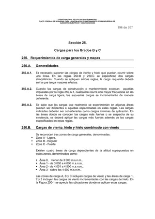 CODIGO NACIONAL DE ELECTRICIDAD SUMINISTRO
PARTE 2 REGLAS DE SEGURIDAD PARA LA INSTALACIÓN Y MANTENIMIENTO DE LINEAS AÉREAS DE
SUMINISTRO ELÉCTRICO Y COMUNICACIONES
196 de 207
Sección 25.
Cargas para los Grados B y C
250. Requerimientos de carga generales y mapas
250.A. Generalidades
250.A.1. Es necesario suponer las cargas de viento y hielo que puedan ocurrir sobre
una línea. En las reglas 250.B y 250.C se especifican dos cargas
atmosféricas. Cuando se apliquen ambas reglas, la carga requerida deberá
ser la que tenga mayores efectos.
250.A.2. Cuando las cargas de construcción o mantenimiento excedan aquellas
impuestas por la regla 250.A.1, cualquiera ocurra con mayor frecuencia en las
áreas de carga ligera, las supuestas cargas se incrementarán de manera
coherente.
250.A.3. Se sabe que las cargas que realmente se experimentan en algunas áreas
pueden ser diferentes a aquellas especificadas en estas reglas. Las cargas
indicadas deberán ser consideradas como cargas mínimas de aplicación. En
las áreas donde se conocen las cargas más fuertes o se sospecha de su
existencia, se deberá aplicar las cargas más fuertes además de las cargas
especificadas en estas reglas.
250.B. Cargas de viento, hielo y hielo combinado con viento
Se reconocen tres zonas de carga generales, denominadas:
Zona A - Ligera,
Zona B - Regular
Zona C - Fuerte
Existen cuatro áreas de carga dependientes de la altitud superpuestas en
estas zonas, denominadas como:
Área 0, menor de 3 000 m.s.n.m.,
Área 1 - de 3 000 a 4 000 m.s.n.m.,
Área 2 - de 4 001 a 4 500 m.s.n.m.,
Área 3 - sobre los 4 500 m.s.n.m.,
Las zonas de carga A, B y C incluyen cargas de viento y las áreas de carga 1,
2 y 3 incluyen las cargas de viento incrementadas con las cargas de hielo. En
la Figura 250-1 se aprecia las ubicaciones donde se aplican estas cargas.
 