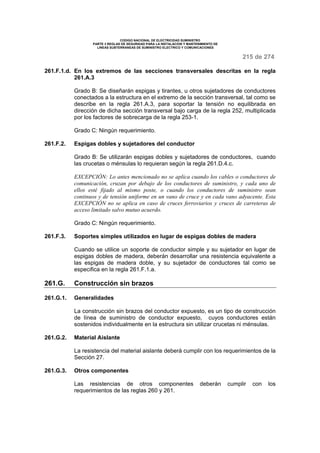 CODIGO NACIONAL DE ELECTRICIDAD SUMINISTRO
PARTE 3 REGLAS DE SEGURIDAD PARA LA INSTALACION Y MANTENIMIENTO DE
LINEAS SUBTERRANEAS DE SUMINISTRO ELECTRICO Y COMUNICACIONES
215 de 274
261.F.1.d. En los extremos de las secciones transversales descritas en la regla
261.A.3
Grado B: Se diseñarán espigas y tirantes, u otros sujetadores de conductores
conectados a la estructura en el extremo de la sección transversal, tal como se
describe en la regla 261.A.3, para soportar la tensión no equilibrada en
dirección de dicha sección transversal bajo carga de la regla 252, multiplicada
por los factores de sobrecarga de la regla 253-1.
Grado C: Ningún requerimiento.
261.F.2. Espigas dobles y sujetadores del conductor
Grado B: Se utilizarán espigas dobles y sujetadores de conductores, cuando
las crucetas o ménsulas lo requieran según la regla 261.D.4.c.
EXCEPCIÓN: Lo antes mencionado no se aplica cuando los cables o conductores de
comunicación, cruzan por debajo de los conductores de suministro, y cada uno de
ellos esté fijado al mismo poste, o cuando los conductores de suministro sean
continuos y de tensión uniforme en un vano de cruce y en cada vano adyacente. Esta
EXCEPCIÓN no se aplica en caso de cruces ferroviarios y cruces de carreteras de
acceso limitado salvo mutuo acuerdo.
Grado C: Ningún requerimiento.
261.F.3. Soportes simples utilizados en lugar de espigas dobles de madera
Cuando se utilice un soporte de conductor simple y su sujetador en lugar de
espigas dobles de madera, deberán desarrollar una resistencia equivalente a
las espigas de madera doble, y su sujetador de conductores tal como se
especifica en la regla 261.F.1.a.
261.G. Construcción sin brazos
261.G.1. Generalidades
La construcción sin brazos del conductor expuesto, es un tipo de construcción
de línea de suministro de conductor expuesto, cuyos conductores están
sostenidos individualmente en la estructura sin utilizar crucetas ni ménsulas.
261.G.2. Material Aislante
La resistencia del material aislante deberá cumplir con los requerimientos de la
Sección 27.
261.G.3. Otros componentes
Las resistencias de otros componentes deberán cumplir con los
requerimientos de las reglas 260 y 261.
 