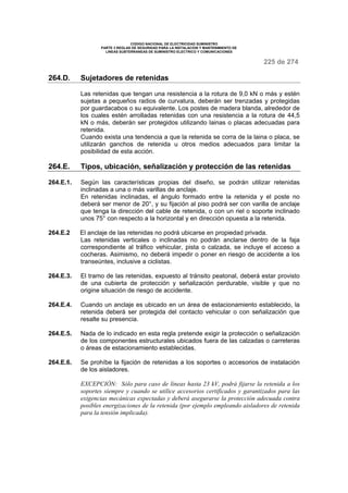 CODIGO NACIONAL DE ELECTRICIDAD SUMINISTRO
PARTE 3 REGLAS DE SEGURIDAD PARA LA INSTALACION Y MANTENIMIENTO DE
LINEAS SUBTERRANEAS DE SUMINISTRO ELECTRICO Y COMUNICACIONES
225 de 274
264.D. Sujetadores de retenidas
Las retenidas que tengan una resistencia a la rotura de 9,0 kN o más y estén
sujetas a pequeños radios de curvatura, deberán ser trenzadas y protegidas
por guardacabos o su equivalente. Los postes de madera blanda, alrededor de
los cuales estén arrolladas retenidas con una resistencia a la rotura de 44,5
kN o más, deberán ser protegidos utilizando lainas o placas adecuadas para
retenida.
Cuando exista una tendencia a que la retenida se corra de la laina o placa, se
utilizarán ganchos de retenida u otros medios adecuados para limitar la
posibilidad de esta acción.
264.E. Tipos, ubicación, señalización y protección de las retenidas
264.E.1. Según las características propias del diseño, se podrán utilizar retenidas
inclinadas a una o más varillas de anclaje.
En retenidas inclinadas, el ángulo formado entre la retenida y el poste no
deberá ser menor de 20°, y su fijación al piso podrá ser con varilla de anclaje
que tenga la dirección del cable de retenida, o con un riel o soporte inclinado
unos 75° con respecto a la horizontal y en dirección opuesta a la retenida.
264.E.2 El anclaje de las retenidas no podrá ubicarse en propiedad privada.
Las retenidas verticales o inclinadas no podrán anclarse dentro de la faja
correspondiente al tráfico vehicular, pista o calzada, se incluye el acceso a
cocheras. Asimismo, no deberá impedir o poner en riesgo de accidente a los
transeúntes, inclusive a ciclistas.
264.E.3. El tramo de las retenidas, expuesto al tránsito peatonal, deberá estar provisto
de una cubierta de protección y señalización perdurable, visible y que no
origine situación de riesgo de accidente.
264.E.4. Cuando un anclaje es ubicado en un área de estacionamiento establecido, la
retenida deberá ser protegida del contacto vehicular o con señalización que
resalte su presencia.
264.E.5. Nada de lo indicado en esta regla pretende exigir la protección o señalización
de los componentes estructurales ubicados fuera de las calzadas o carreteras
o áreas de estacionamiento establecidas.
264.E.6. Se prohíbe la fijación de retenidas a los soportes o accesorios de instalación
de los aisladores.
EXCEPCIÓN: Sólo para caso de líneas hasta 23 kV, podrá fijarse la retenida a los
soportes siempre y cuando se utilice accesorios certificados y garantizados para las
exigencias mecánicas expectadas y deberá asegurarse la protección adecuada contra
posibles energizaciones de la retenida (por ejemplo empleando aisladores de retenida
para la tensión implicada).
 