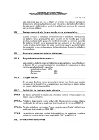 CODIGO NACIONAL DE ELECTRICIDAD SUMINISTRO
PARTE 3 REGLAS DE SEGURIDAD PARA LA INSTALACION Y MANTENIMIENTO DE
LINEAS SUBTERRANEAS DE SUMINISTRO ELECTRICO Y COMUNICACIONES
229 de 274
Los aisladores que se van a utilizar en circuitos monofásicos conectados
directamente a los circuitos trifásicos, (sin intervención de los transformadores
de aislamiento), deberán tener un nivel de aislamiento no menor del requerido
para el circuito trifásico.
276. Protección contra la formación de arcos y otros daños
Cuando se realice la instalación o mantenimiento de aisladores y conductores,
se deberán tomar precauciones para prevenir en la medida que resulte
práctico, cualquier daño que podría rendir al conductor u ocasionar su caída.
Se deberán también tomar precauciones para prevenir, en la medida que
resulte práctico, la formación de arcos y asimismo prevenir que la formación
de arcos dañe o queme alguna parte de las estructuras de soporte, aisladores
o conductores.
277. Resistencia mecánica de los aisladores
277.A. Requerimientos de resistencia
Los aisladores deberán soportar todas las cargas aplicables especificadas en
la Sección 25, sin exceder los siguientes porcentajes de resistencia a la rotura
nominal, para la aplicación específica:
Voladizo (cantilever) 40%
Compresión 50%
Tensión 50%
277.B. Cargas fuertes
En las áreas donde se conoce presencia de cargas más fuertes que aquellas
indicadas en la Sección 25 o se sospecha de su existencia, se deberá aplicar
las cargas más fuertes previsibles.
277.C. Definición de resistencia del aislador
277.C.1 Se deberá considerar la resistencia a la rotura nominal en los aisladores de
tipo de suspensión como:
277.C.1.a. Aisladores de porcelana o vidrio endurecido. "Resistencia mecánica y eléctrica
combinada" del fabricante según sea determinado por la norma ANSI C29.1.
277.C.1.b. Para los aisladores compuestos, "carga mecánica especificada”, del fabricante
según sea determinado por ANSI C29.11
277.C.2. La resistencia a la rotura nominal de los aisladores de soporte de porcelana,
resistencia nominal del fabricante según ANSI C29.7 y ANSI C29.9.
278. Sistemas de cable aéreos
 