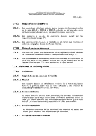 CODIGO NACIONAL DE ELECTRICIDAD SUMINISTRO
PARTE 3 REGLAS DE SEGURIDAD PARA LA INSTALACION Y MANTENIMIENTO DE
LINEAS SUBTERRANEAS DE SUMINISTRO ELECTRICO Y COMUNICACIONES
230 de 274
278.A. Requerimientos eléctricos
278.A.1. Los conductores cubiertos o aislados que no cumplan con los requerimientos
de la regla 230.C.1, 230.C.2 o 230.C.3, deberán ser considerados como
conductores desnudos para todos los requerimientos de aislamiento.
278.A.2. Los aisladores o soportes de aislamiento deberán cumplir con los
requerimientos de la regla 273.
278.A.3. Los sistemas serán diseñados e instalados de tal manera que minimicen el
deterioro a largo plazo debido al esfuerzo eléctrico.
278.B. Requerimientos mecánicos
278.B.1. Los aisladores que no sean espaciadores utilizados para soportar los sistemas
de cable aéreos, deberán cumplir con los requerimientos de la regla 277.
278.B.2. Los espaciadores de aislamiento o separadores utilizados en los sistemas de
cable con espaciadores deberán soportar las cargas especificadas en la
Sección 25 sin exceder 50% de su resistencia a la rotura nominal.
279. Aisladores de retenida y vanos
279.A. Aisladores
279.A.1 Propiedades de los aisladores de retenida
279.A.1.a. Material
Los aisladores deberán ser fabricados de porcelana por el método de proceso
húmedo, o polímero sobre fibra de vidrio reforzada u otro material de
adecuadas propiedades mecánicas y eléctricas.
279.A.1.b. Resistencia eléctrica
La tensión disruptiva en seco de los aisladores para retenidas, no deberá ser
inferior al doble de la mayor tensión entre conductores de la línea en que se
usen, y su tensión disruptiva bajo lluvia deberá ser por lo menos igual a dicha
tensión. Un aislador de retenida puede constar de una o más unidades.
279.A.1c. Resistencia mecánica
La resistencia mecánica de los aisladores para retenidas no deberá ser
menor que la requerida para la retenida en que se instalen.
279.A.2 Uso de los aisladores de retenida
 