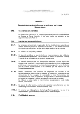 CODIGO NACIONAL DE ELECTRICIDAD SUMINISTRO
PARTE 3 REGLAS DE SEGURIDAD PARA LA INSTALACION Y MANTENIMIENTO DE
LINEAS SUBTERRANEAS DE SUMINISTRO ELECTRICO Y COMUNICACIONES
234 de 274
Sección 31.
Requerimientos Generales que se aplican a las Líneas
Subterráneas
310. Secciones relacionadas
La Introducción (Sección 1), la Terminología Básica (Sección 2) y los Métodos
de Puesta a Tierra (Sección 3) de este código se aplicarán a los
requerimientos de la Parte 3.
311. Instalación y mantenimiento
311.A. La empresa concesionaria responsable de las instalaciones subterráneas
deberá mantener planos de replanteo actualizados, u otra forma similar de
información necesaria, para facilitar la ubicación posterior de las mismas.
311.B. En cuanto a los proyectos y trabajos:
311.B.1. Se deberá considerar el cumplimiento de recomendaciones de entidades
gubernamentales pertinentes e involucradas en el tema en particular, siempre
y cuando no se contraponga con el marco legal vigente.
311.B.2. Se deberá coordinar con una anticipación razonable y hacer llegar una
notificación al municipio, a los propietarios u operadores de otras instalaciones
próximas, y a los usuarios del servicio eléctrico que puedan verse afectados
por las nuevas construcciones o los cambios que se efectúen en las
instalaciones existentes.
311.B.3. Deberá mantenerse una distancia de seguridad, de acuerdo a las
características de ejecución de los trabajos de instalación, considerando las
dimensiones de los equipos de excavación u otras herramientas, las
características del suelo, la presencia de agricultores u otras especialidades
en la zona de instalación y demás factores que intervengan en el caso.
Lo indicado en estas reglas va mayormente a las aplicaciones hasta media
tensión, caso urbano.
311.B.4. En casos de alta tensión, previamente coordinar estrechamente con las
entidades gubernamentales involucradas en el caso.
311.B.5. Se remarca que debe aplicarse el criterio profesional, práctico y el arte de la
ingeniería en la ejecución de los trabajos en sus diversas etapas.
312. Facilidad de acceso
 