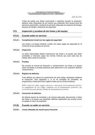 CODIGO NACIONAL DE ELECTRICIDAD SUMINISTRO
PARTE 3 REGLAS DE SEGURIDAD PARA LA INSTALACION Y MANTENIMIENTO DE
LINEAS SUBTERRANEAS DE SUMINISTRO ELECTRICO Y COMUNICACIONES
235 de 274
Todas las partes que deban examinarse o regularse durante la operación,
deberán estar dispuestas de tal manera que presenten fácil acceso para las
personas autorizadas, mediante la previsión adecuada de espacios de trabajo,
equipos de trabajo y distancias de seguridad.
313. Inspección y pruebas de las líneas y del equipo
313.A. Cuando estén en servicio
313.A.1. Cumplimiento inicial con las reglas de seguridad
Las líneas y el equipo deberán cumplir con estas reglas de seguridad en el
momento de ser puestos en servicio.
313.A.2. Inspección
La parte responsable deberá inspeccionar las líneas y el equipo que estén
accesibles a intervalos según las normas internas que para cada tipo de
trabajo debe contar la empresa.
313.A.3. Pruebas
De acuerdo al manual de operación y mantenimiento, las líneas y el equipo
serán sometidos a pruebas prácticas para determinar si es necesario efectuar
mantenimiento.
313.A.4. Registro de defectos
Todo defecto que afecte el cumplimiento de este código, detectado mediante
la inspección, será registrado y, si no es corregido de inmediato, se
programará y mantendrá dicho registro hasta que se corrija el defecto.
NOTA: Todos los cables, equipos eléctricos y otras partes de la instalación eléctrica,
en cumplimiento de este código, cumplirán con un mantenimiento predictivo, que
servirá de base para efectuar trabajos de mantenimiento preventivo.
313.A.5. Corrección de defectos
Se deberá reparar de inmediato y de manera adecuada, desconectar o retirar
las líneas y el equipo que presenten defectos registrados que puedan poner
en peligro la vida o la propiedad.
313.B. Cuando no estén en servicio
313.B.1. Líneas utilizadas de manera poco frecuente
 