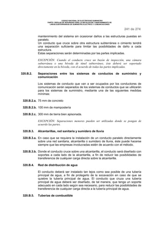 CODIGO NACIONAL DE ELECTRICIDAD SUMINISTRO
PARTE 3 REGLAS DE SEGURIDAD PARA LA INSTALACION Y MANTENIMIENTO DE
LINEAS SUBTERRANEAS DE SUMINISTRO ELECTRICO Y COMUNICACIONES
241 de 274
mantenimiento del sistema sin ocasionar daños a las estructuras puestas en
paralelo.
Un conducto que cruce sobre otra estructura subterránea o cimiento tendrá
una separación suficiente para limitar las posibilidades de daño a cada
estructura.
Estas separaciones serán determinadas por las partes implicadas.
EXCEPCIÓN: Cuando el conducto cruce un buzón de inspección, una cámara
subterránea o una bóveda de túnel subterráneo, éste deberá ser soportado
directamente en la bóveda, con el acuerdo de todas las partes implicadas.
320.B.2. Separaciones entre los sistemas de conductos de suministro y
comunicación
Los sistemas de conducto que van a ser ocupados por los conductores de
comunicación serán separados de los sistemas de conductos que se utilizarán
para los sistemas de suministro, mediante una de las siguientes medidas
mínimas:
320.B.2.a. 75 mm de concreto
320.B.2.b. 100 mm de mampostería
320.B.2.c. 300 mm de tierra bien apisonada.
EXCEPCIÓN: Separaciones menores pueden ser utilizadas donde se pongan de
acuerdo las partes.
320.B.3. Alcantarillas, red sanitaria y sumidero de lluvia
320.B.3.a. En caso que se requiera la instalación de un conducto paralelo directamente
sobre una red sanitaria, alcantarilla o sumidero de lluvia, éste puede hacerse
siempre que las empresas involucradas estén de acuerdo con el método.
320.B.3.b. Donde el conducto cruce sobre una alcantarilla, el conducto será diseñado con
soportes a cada lado de la alcantarilla, a fin de reducir las posibilidades de
transferencia de cualquier carga directa sobre la alcantarilla.
320.B.4. Red de distribución de agua
El conducto deberá ser instalado tan lejos como sea posible de una tubería
principal de agua, a fin de protegerlo de la socavación en caso de que se
quiebre la tubería principal de agua. El conducto que cruza una tubería
principal de agua deberá ser diseñado, de tal manera, que tenga un soporte
adecuado en cada lado según sea necesario, para reducir las posibilidades de
transferencia de cualquier carga directa a la tubería principal de agua.
320.B.5. Tuberías de combustible
 