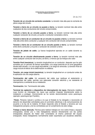 CODIGO NACIONAL DE ELECTRICIDAD SUMINISTRO
SECCION 2 TERMINOLOGÍA BÁSICA
25 de 312
Tensión de un circuito de corriente constante. La tensión más alta para la corriente de
plena carga del circuito.
Tensión a tierra de un circuito no puesto a tierra. La tensión nominal más alta entre
cualquiera de dos conductores del circuito comprometido.
Tensión a tierra de un circuito puesto a tierra. La tensión nominal más alta entre
cualquier conductor de circuito y el punto o conductor conectado a tierra.
Tensión a tierra de un conductor de un circuito no puesto a tierra. La tensión nominal
más alta entre dicho conductor y cualquier otro conductor del circuito comprometido.
Tensión a tierra de un conductor de un circuito puesto a tierra. La tensión nominal
entre dicho conductor y el punto o conductor de conexión a tierra
Tensión de jalado de cable. La fuerza longitudinal ejercida en un cable durante su
instalación.
Tensión de un circuito efectivamente puesto a tierra. La tensión nominal más alta
entre cualquier conductor del circuito y la tierra, a menos que se indique otro valor
Tensión final (mecánica). La tensión longitudinal en un conductor, después que ha sido
sometido por un período de tiempo apreciable, a la carga prescrita en la zona geográfica
donde está situado, o a una carga equivalente, y la carga es removida. La tensión final sin
carga incluirá el efecto de la deformación no elástica.
Tensión, sin carga inicial (mecánica). La tensión longitudinal en un conductor antes de
la aplicación de una carga externa.
Terminación del cable. Un accesorio del cable que restituye el aislamiento y
hermeticidad del cable, permite una adecuada conexión eléctrica y es resistente al
intemperismo o ambiente de su instalación.
Terminación. Ver: Terminación del cable.
Terminal de captación o dispositivo de interceptación de rayos. Elemento metálico
cuya función es interceptar los rayos que podrían impactar directamente sobre la
instalación a proteger. Comúnmente se ha venido denominándolo como pararrayos
(ejemplo: pararrayos tipo Franklin).
Titular. Persona natural o jurídica a la que el Estado le ha otorgado o reconocido el
derecho de desarrollar actividades para el suministro eléctricas o de comunicaciones de
acuerdo a la ley de la materia. El titular responde ante el Estado y terceros por sus
trabajadores (propios y de los contratistas) por el cumplimiento de este código.
Trabajo a mano desnuda. Técnica para realizar trabajos en vivo sobre líneas y equipos
energizados, donde uno o más trabajadores laboran directamente con las partes
energizadas después de haber sido conectados al mismo potencial del equipo
energizado. Estos trabajadores normalmente están soportados por escaleras aislantes,
 