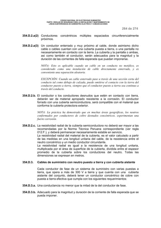 CODIGO NACIONAL DE ELECTRICIDAD SUMINISTRO
PARTE 3 REGLAS DE SEGURIDAD PARA LA INSTALACION Y MANTENIMIENTO DE
LINEAS SUBTERRANEAS DE SUMINISTRO ELECTRICO Y COMUNICACIONES
264 de 274
354.D.2.a(2) Conductores concéntricos múltiples espaciados circunferencialmente
próximos.
354.D.2.a(3) Un conductor enterrado y muy próximo al cable, donde asimismo dicho
cable o cables cuentan con una cubierta puesta a tierra, o una pantalla no
necesariamente en contacto con la tierra. La cubierta y la pantalla o ambas,
así como también el conductor, serán adecuados para la magnitud y la
duración de las corrientes de falla esperada que puedan imponerse.
NOTA: Esto es aplicable cuando un cable en un conducto no metálico, es
considerado como una instalación de cable directamente enterrado, y es
conveniente una separación aleatoria.
EXCEPCIÓN: Cuando un cable enterrado pase a través de una sección corta del
conducto tal como debajo de calzada, puede omitirse el contacto con la tierra del
conductor puesto a tierra, siempre que el conductor puesto a tierra sea continuo a
través del conducto.
354.D.2.b. El conductor o los conductores desnudos que estén en contacto con tierra,
deberán ser de material apropiado resistente a la corrosión. El conductor
forrado con una cubierta semiconductora, será compatible con el material que
conforma la cubierta protectora exterior.
NOTA: La práctica ha demostrado que en muchas áreas geográficas, los neutros
conformados por conductores de cobre desnudos concéntricos, experimentan una
fuerte corrosión.
354.D.2.c. La resistividad radial de la cubierta semiconductora no deberá ser mayor a las
recomendadas por la Norma Técnica Peruana correspondiente (ver regla
012.F.), y deberá permanecer necesariamente estable en servicio.
La resistividad radial del material de la cubierta, es el valor calculado a partir
de las medidas en una longitud unitaria del cable, de la resistencia entre el
neutro concéntrico y un medio conductor circundante.
La resistividad radial es igual a la resistencia de una longitud unitaria,
multiplicada por el área de superficie de la cubierta, dividida entre el espesor
promedio de la cubierta sobre los conductores del neutro. Todas las
dimensiones se expresan en metros.
354.D.3. Cables de suministro con neutro puesto a tierra y con cubierta aislante
Cada conductor de fase de un sistema de suministro con varias puestas a
tierra, que opera a más de 300 V a tierra y que cuenta con una cubierta
aislante del conjunto, deberá tener un conductor concéntrico de cobre con
puesta a tierra efectiva que cumpla con los siguientes requerimientos:
354.D.3.a. Una conductancia no menor que la mitad de la del conductor de fase.
354.D.3.b. Adecuado para la magnitud y duración de la corriente de falla esperada que se
pueda imponer.
 