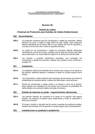 CODIGO NACIONAL DE ELECTRICIDAD SUMINISTRO
PARTE 3 REGLAS DE SEGURIDAD PARA LA INSTALACION Y MANTENIMIENTO DE
LINEAS SUBTERRANEAS DE SUMINISTRO ELECTRICO Y COMUNICACIONES
266 de 274
Sección 36.
Subida de cables
(Tuberías de Protección para Subidas de Cables Subterráneos)
360. Generalidades
360.A. La protección mecánica para los conductores o cables de suministro, deberá
preverse tal como lo exige la regla 239.D de este código. Esta protección
deberá extenderse por lo menos 300 mm por debajo del nivel de superficie y
una altura mínima de 2,40 m sobre la superficie del piso.
360.B. La subida de los conductores o cables de suministro deberán efectuarse
verticalmente a partir de la zanja, cuidando que el radio de curvatura del cable
sea el adecuado y no cause deterioro alguno en el tiempo de vida del cable.
360.C. Las tuberías o guardas conductoras expuestas, que contengan los
conductores o cables de suministro, deberán ser puestas a tierra conforme a
la regla 314.
361. Instalación
361.A. La instalación deberá ser diseñada de tal manera que el agua no se quede en
las tuberías, debiendo sellarse o instalarse un tapón en la parte superior de la
misma.
361.B. Los conductores y cables deberán estar apoyados de tal manera que limiten la
probabilidad de causarse daños, inclusive los terminales o terminaciones.
361.C. Donde los conductores o cables entren a la tubería o curva de la tubería,
éstos deberán ser instalados de tal manera que minimicen la posibilidad de
daños debido al movimiento relativo del cable y la tubería.
362. Subida de tuberías en poste - requerimientos adicionales
362.A. Las tuberías deberán ser ubicadas en el poste en la posición más segura
posible, con respecto al espacio para escalamiento y evitar la exposición a
daño por el tránsito.
362.B. El número, tamaño y ubicación de los ductos o guardas de subidas de cables,
deberán ser limitados a fin de permitir un acceso seguro para el escalamiento.
363. Instalaciones en pedestal o plataforma
 
