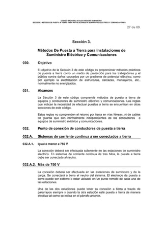 CODIGO NACIONAL DE ELECTRICIDAD SUMINISTRO
SECCION 3 METODOS DE PUESTA A TIERRA PARA INSTALACIONES DE SUMINISTRO ELECTRICO Y COMUNICACIONES
27 de 69
Sección 3.
Métodos De Puesta a Tierra para Instalaciones de
Suministro Eléctrico y Comunicaciones
030. Objetivo
El objetivo de la Sección 3 de este código es proporcionar métodos prácticos
de puesta a tierra como un medio de protección para los trabajadores y el
público contra daños causados por un gradiente de potencial eléctrico, como
por ejemplo la electrización de estructuras, carcazas, mensajeros, etc.,
normalmente no energizados.
031. Alcances
La Sección 3 de este código comprende métodos de puesta a tierra de
equipos y conductores de suministro eléctrico y comunicaciones. Las reglas
que indican la necesidad de efectuar puestas a tierra se encuentran en otras
secciones de este código.
Estas reglas no comprenden el retorno por tierra en vías férreas, ni de cables
de guarda que son normalmente independientes de los conductores o
equipos de suministro eléctrico y comunicaciones.
032. Punto de conexión de conductores de puesta a tierra
032.A. Sistemas de corriente continua a ser conectados a tierra
032.A.1. Igual o menor a 750 V
La conexión deberá ser efectuada solamente en las estaciones de suministro
eléctrico. En sistemas de corriente continua de tres hilos, la puesta a tierra
debe ser conectada al neutro.
032.A.2. Más de 750 V
La conexión deberá ser efectuada en las estaciones de suministro y de la
carga. Se conectará a tierra el neutro del sistema. El electrodo de puesta a
tierra puede ser externo o estar ubicado en un punto remoto de cada una de
las estaciones.
Una de las dos estaciones puede tener su conexión a tierra a través de
pararrayos siempre y cuando la otra estación esté puesta a tierra de manera
efectiva tal como se indica en el párrafo anterior.
 